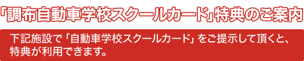 「調布自動車学校スクールカード」特典のご案内
下記施設で「自動車学校スクールカード」をご提示して頂くと特典が利用できます。