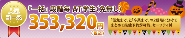 人気コース 「一括コース」段階毎AT学生(免無し) 353,320円(税込) 「仮免まで」と「卒業まで」の二段階に分けてまとめて技能予約が可能、セーフティ付