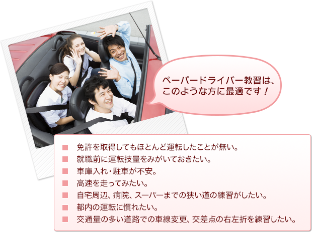 ■ペーパードライバー教習は、このような方に最適です！
・免許を取得してもほとんど運転したことが無い。
・就職前に運転技量をみがいておきたい。
・車庫入れ・駐車が不安。
・高速を走ってみたい。
・自宅周辺、病院、スーパーまでの狭い道の練習がしたい。
・都内の運転に慣れたい。
・交通量の多い道路での車線変更、交差点の右左折を練習がしたい。