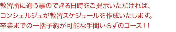 教習所に通う事のできる日時をご提示いただければ、コンシェルジュが教習スケジュールを作成いたします。卒業までの一括予約が可能な手間いらずのコース！！